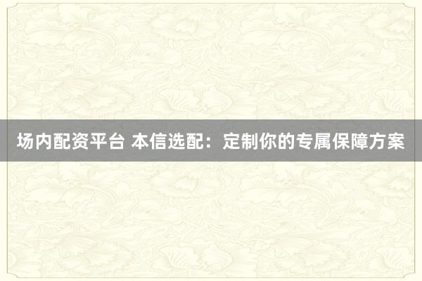 场内配资平台 本信选配：定制你的专属保障方案