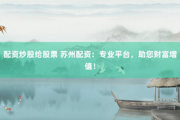 配资炒股给股票 苏州配资：专业平台，助您财富增值！