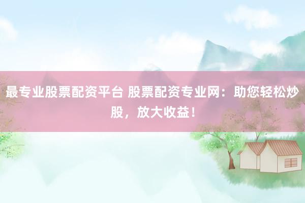 最专业股票配资平台 股票配资专业网：助您轻松炒股，放大收益！