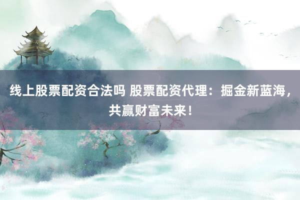 线上股票配资合法吗 股票配资代理：掘金新蓝海，共赢财富未来！