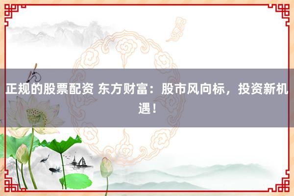 正规的股票配资 东方财富：股市风向标，投资新机遇！