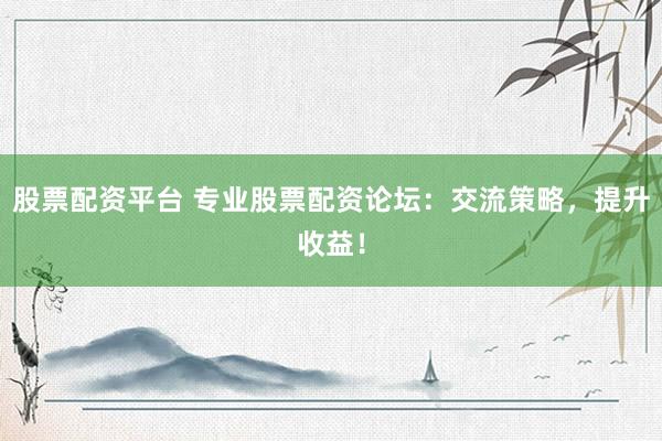股票配资平台 专业股票配资论坛：交流策略，提升收益！