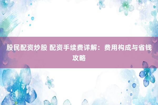 股民配资炒股 配资手续费详解：费用构成与省钱攻略