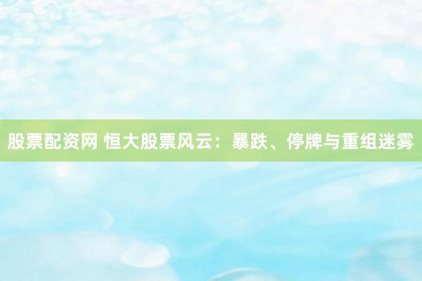 股票配资网 恒大股票风云：暴跌、停牌与重组迷雾