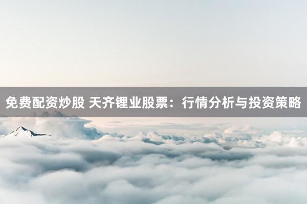 免费配资炒股 天齐锂业股票：行情分析与投资策略