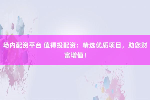 场内配资平台 值得投配资：精选优质项目，助您财富增值！