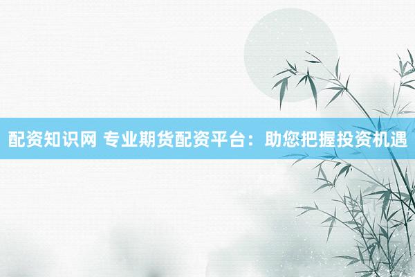 配资知识网 专业期货配资平台：助您把握投资机遇