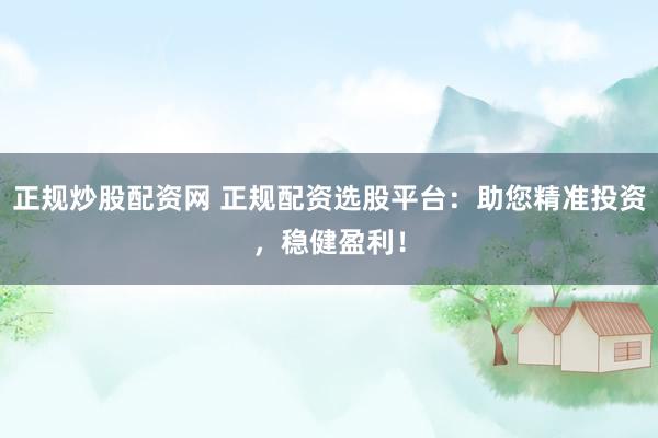 正规炒股配资网 正规配资选股平台：助您精准投资，稳健盈利！