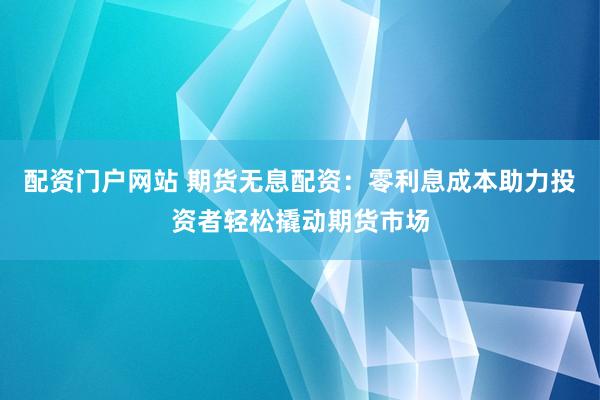 配资门户网站 期货无息配资：零利息成本助力投资者轻松撬动期货市场