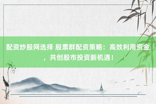 配资炒股网选择 股票群配资策略：高效利用资金，共创股市投资新机遇！