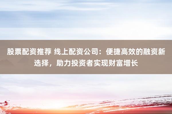 股票配资推荐 线上配资公司：便捷高效的融资新选择，助力投资者实现财富增长