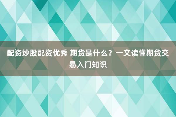 配资炒股配资优秀 期货是什么？一文读懂期货交易入门知识