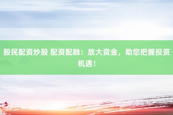 股民配资炒股 配资配融：放大资金，助您把握投资机遇！
