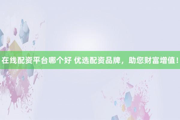 在线配资平台哪个好 优选配资品牌，助您财富增值！