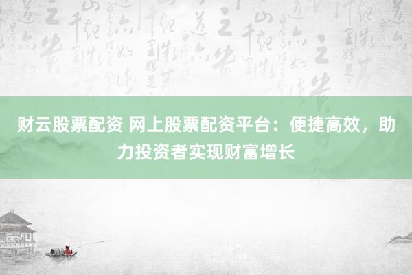 财云股票配资 网上股票配资平台：便捷高效，助力投资者实现财富增长