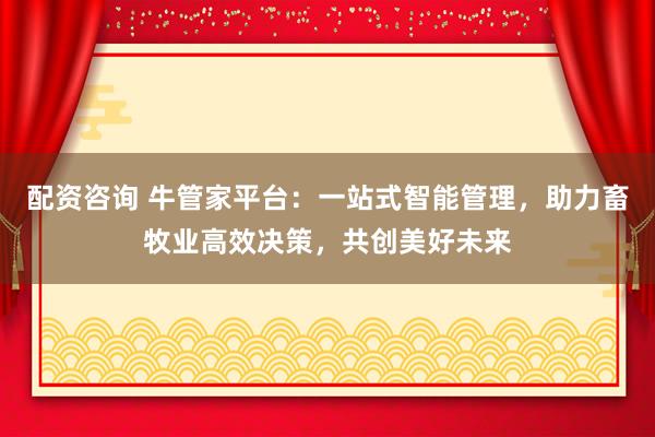 配资咨询 牛管家平台：一站式智能管理，助力畜牧业高效决策，共创美好未来