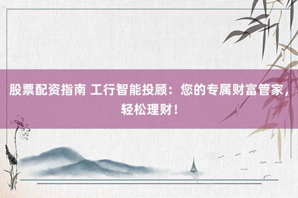 股票配资指南 工行智能投顾：您的专属财富管家，轻松理财！