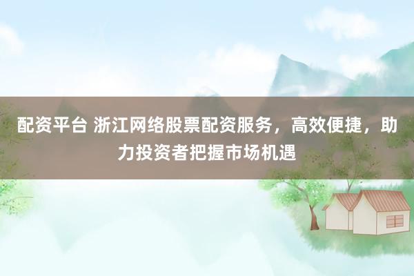 配资平台 浙江网络股票配资服务，高效便捷，助力投资者把握市场机遇