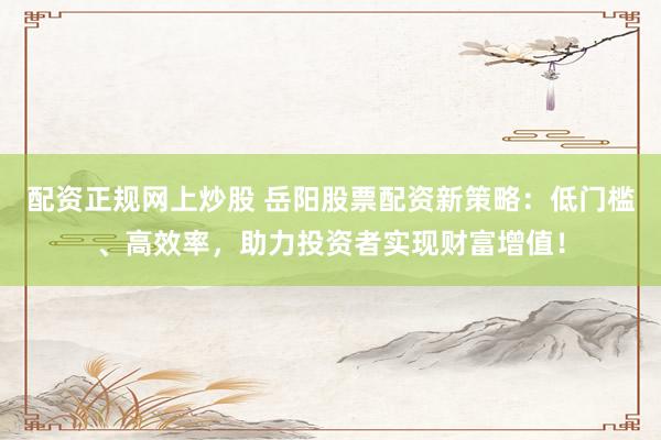配资正规网上炒股 岳阳股票配资新策略：低门槛、高效率，助力投资者实现财富增值！