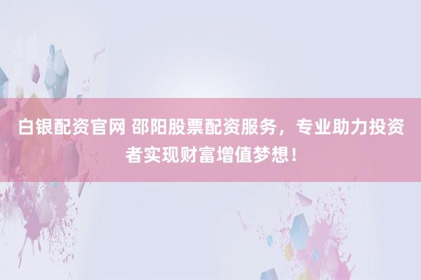 白银配资官网 邵阳股票配资服务，专业助力投资者实现财富增值梦想！