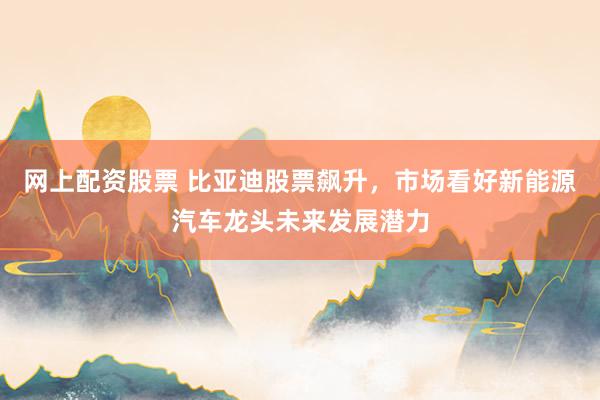 网上配资股票 比亚迪股票飙升，市场看好新能源汽车龙头未来发展潜力