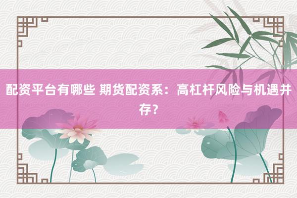 配资平台有哪些 期货配资系：高杠杆风险与机遇并存？
