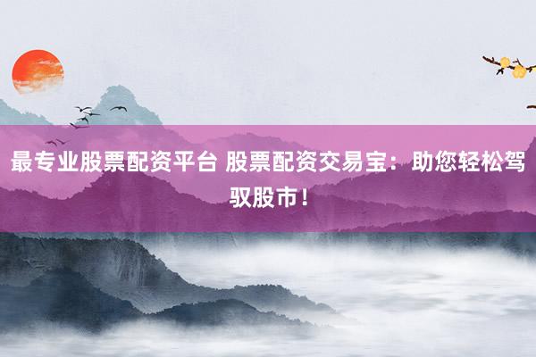 最专业股票配资平台 股票配资交易宝：助您轻松驾驭股市！