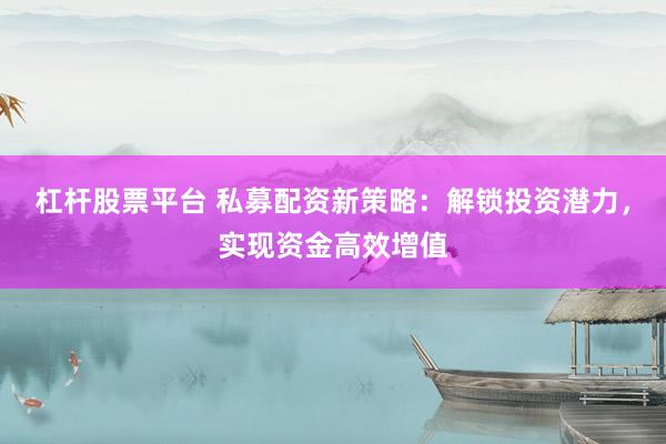 杠杆股票平台 私募配资新策略：解锁投资潜力，实现资金高效增值