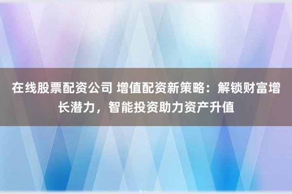在线股票配资公司 增值配资新策略：解锁财富增长潜力，智能投资助力资产升值