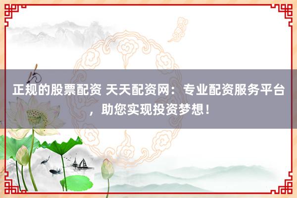 正规的股票配资 天天配资网：专业配资服务平台，助您实现投资梦想！