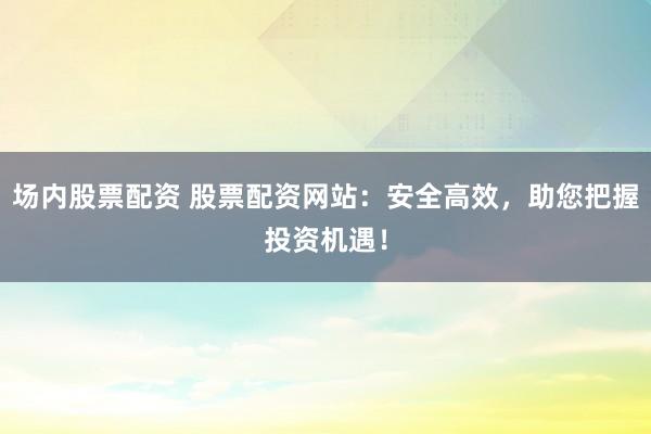 场内股票配资 股票配资网站：安全高效，助您把握投资机遇！