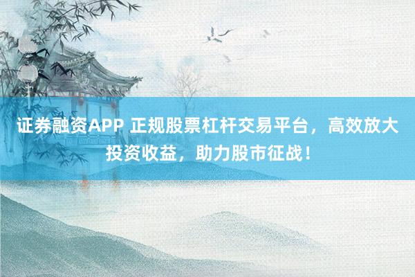 证券融资APP 正规股票杠杆交易平台，高效放大投资收益，助力股市征战！