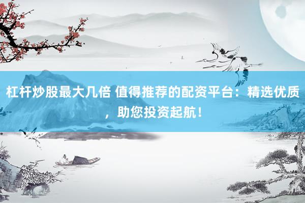 杠杆炒股最大几倍 值得推荐的配资平台：精选优质，助您投资起航！