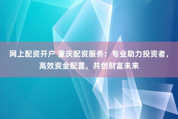 网上配资开户 重庆配资服务：专业助力投资者，高效资金配置，共创财富未来