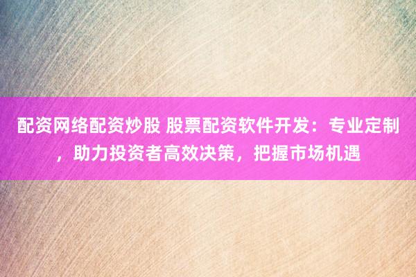 配资网络配资炒股 股票配资软件开发：专业定制，助力投资者高效决策，把握市场机遇