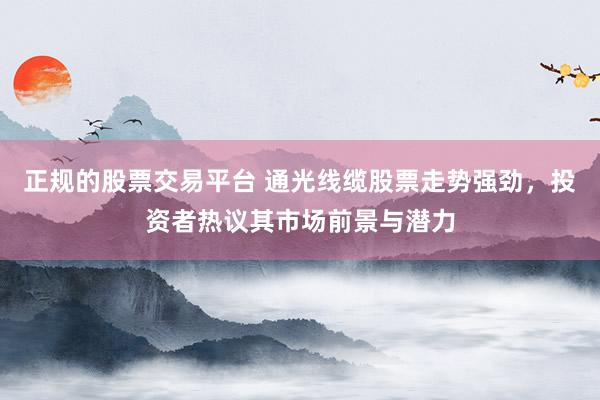 正规的股票交易平台 通光线缆股票走势强劲，投资者热议其市场前景与潜力