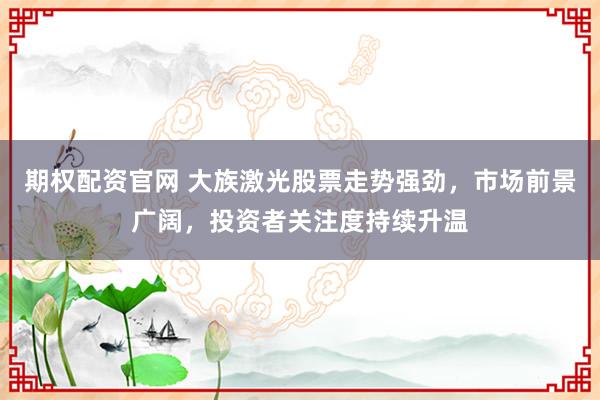 期权配资官网 大族激光股票走势强劲，市场前景广阔，投资者关注度持续升温