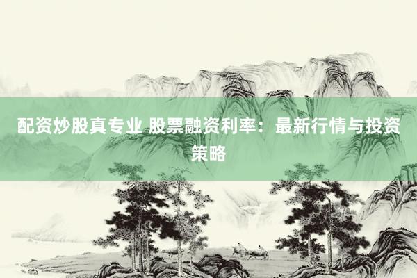 配资炒股真专业 股票融资利率：最新行情与投资策略