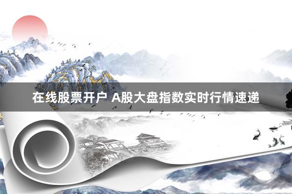 在线股票开户 A股大盘指数实时行情速递