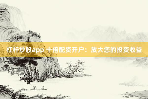 杠杆炒股app 十倍配资开户：放大您的投资收益