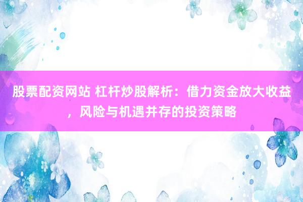 股票配资网站 杠杆炒股解析：借力资金放大收益，风险与机遇并存的投资策略