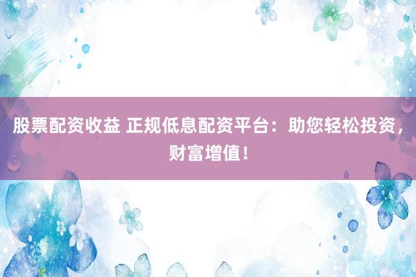 股票配资收益 正规低息配资平台：助您轻松投资，财富增值！