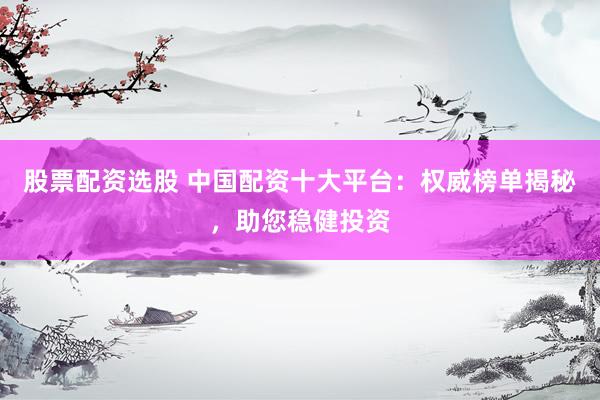 股票配资选股 中国配资十大平台：权威榜单揭秘，助您稳健投资
