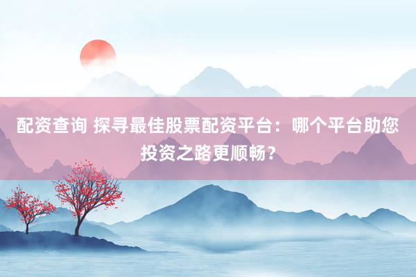 配资查询 探寻最佳股票配资平台：哪个平台助您投资之路更顺畅？