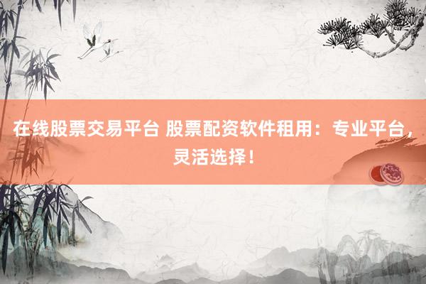 在线股票交易平台 股票配资软件租用：专业平台，灵活选择！