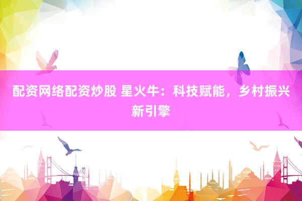 配资网络配资炒股 星火牛：科技赋能，乡村振兴新引擎