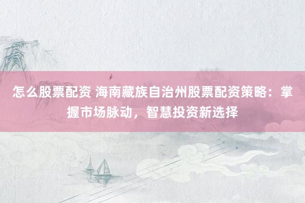 怎么股票配资 海南藏族自治州股票配资策略：掌握市场脉动，智慧投资新选择