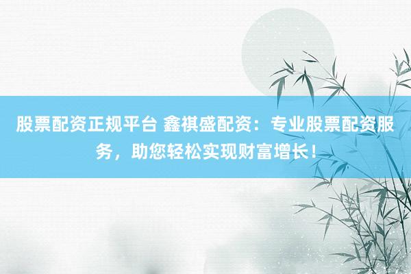 股票配资正规平台 鑫祺盛配资：专业股票配资服务，助您轻松实现财富增长！