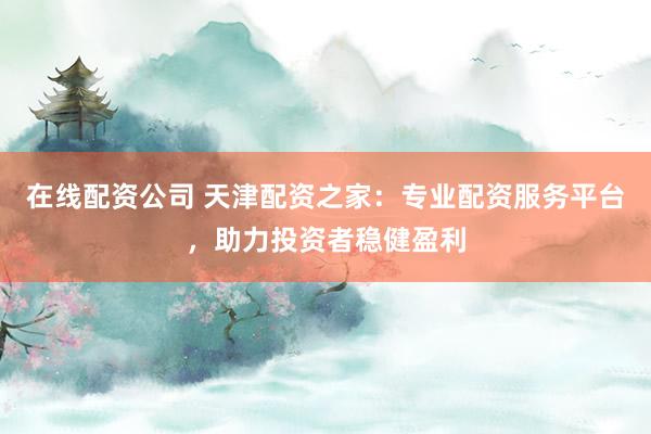 在线配资公司 天津配资之家：专业配资服务平台，助力投资者稳健盈利