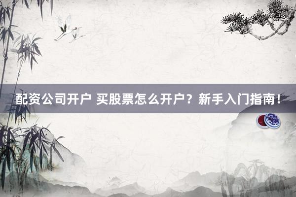 配资公司开户 买股票怎么开户？新手入门指南！